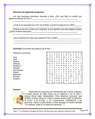 Resuelve las siguientes preguntas:

     Los dos hermanos ofrecieron ofrendas a Dios. ¿Por qué Dios no recibió con
agrado la ofrenda de Caín?____________________________________________
     __________________________________________________________________

    ¿Cuál es la respuesta que Caín de al Señor cuando le pregunta por Abel?_______
    __________________________________________________________________
    El país al que se va Caín es un desierto, lo que significa que está alejado de Dios
¿Cómo se llama este país?____________________________________________
    __________________________________________________________________

     ¿Qué enseñanza te deja este pasaje de Caín y Abel?_______________________
     __________________________________________________________________
     __________________________________________________________________


     Actividad: Encuentra las palabras de la lista

     Palabras a encontrar                      P   E   C   A   D   O   C   V   B   R   F   E   N   K   D
                                               A   D   E   F   R   G   H   Y   H   S   D   F   C   P   E
     Caín                                      A   O   P   L   Ñ   O   K   M   E   C   E   S   W   Q   S
     Abel                                      M   A   B   E   L   H   N   S   R   E   N   X   C   P   T
     Muerte                                    A   Q   W   X   C   D   V   G   M   N   V   M   D   C   I
     Ofrenda                                   M   X   O   F   R   E   N   D   A   X   I   B   D   G   E
     Destierro                                 K   U   J   L   Ñ   P   N   M   N   C   D   S   F   E   R
     Pecado                                    S   F   E   P   L   B   R   X   D   C   I   A   D   E   R
     Hermandad                                 A   X   V   R   P   O   P   B   A   X   A   A   D   V   O
     Pastor                                    Q   E   C   G   T   Y   J   U   D   N   V   D   C   M   I
     Agricultor                                L   Ñ   M   S   S   E   C   T   Q   C   A   I   N   W   C
     Envidia                                   X   C   A   T   B   H   N   J   U   A   W   E   D   C   B
     Cordero                                   C   P   V   B   N   M   C   O   R   D   E   R   O   C   E
                                               A   D   E   F   G   G   C   G   M   I   L   O   P   S   E
                                               A   F   W   R   C   A   G   R   I   C   U   L   T   O   R



     Oración:
                        Realmente las personas que físicamente dan muerte a alguien,
                   lo hacen porque se dejan llevar por la violencia y por el odio o
                   porque tienen algún desequilibrio. Pero debemos reconocer que
                   también muchas veces en nuestro corazón puede existir el egoísmo,
                   el rencor o la envidia; y, en consecuencia, maltratamos a las
                   personas. Vamos a pedir perdón a Dios diciendo la oración llamada
                   “Yo confieso” (está en tu hojita de oraciones). 434


     DAp. 434 La familia es imagen de Dios; 436 Acciones que atentan contra la vida.                   Página 38
 