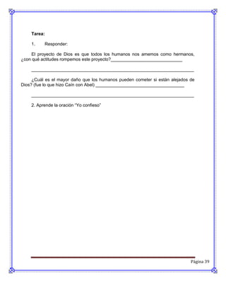 Tarea:

    1.    Responder:

    El proyecto de Dios es que todos los humanos nos amemos como hermanos,
¿con qué actitudes rompemos este proyecto?_____________________________

    __________________________________________________________________

     ¿Cuál es el mayor daño que los humanos pueden cometer si están alejados de
Dios? (fue lo que hizo Caín con Abel) ____________________________________

    __________________________________________________________________

    2. Aprende la oración “Yo confieso”




                                                                             Página 39
 