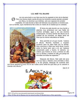I.2.2. NOÉ Y EL DILUVIO



     D
                 ios nos ama tanto a sus hijos que les ha regalado el don de la libertad.
           Pero nos hemos dado cuenta de que los hombres cuando pierden amistad
                con Dios y no dominan sus instintos, solo son capaces de cometer
           maldades. En esta lección el libro del Génesis nos presenta un hombre que,
  con su familia, supo mantenerse fiel a Dios en medio de la maldad que lo rodeaba.

                                              El tema de esta lección es muy bonito y
                                         además muy pintoresco por que habla de
                                         muchos animales, agua y de una enorme
                                         embarcación. El tema central del diluvio es la
                                         maldad de los hombres: se alejan tanto de
                                         Dios que la misma naturaleza se rebela.

                                              Dios permitió en el que mundo hubiera
                                         el diluvio. Muchos hombres y mujeres
                                         murieron pero se salvo Noé con su familia.
                                         Dios comunico a Noé que haría llover mucho
                                         sobre la tierra pero que a él, por haberse
                                         conservado justo y bueno, lo salvaría. Le
                                         ordeno que hiciera un arca y entrara en ella
                                         con su familia y metiera en ella una pareja de
                                         animales de todas las especies.53

                                               Después del diluvio, Noé salió del arca
                                          con sus hijos y ofrendo unos animales a Dios
                                          y le dio gracias. Después de cuarenta días
con lluvia apareció el arco iris en las nubes como señal de que Dios ya no volvería a
mandar otro diluvio.24
                                                                              Gén 6- 9




DGC. 53 La fe es un encuentro personal con Jesucristo                                  Página 40
DAp. 24 Dios de la Alianza rico en misericordia 25 Bendecimos a Dios agrecidos.
 