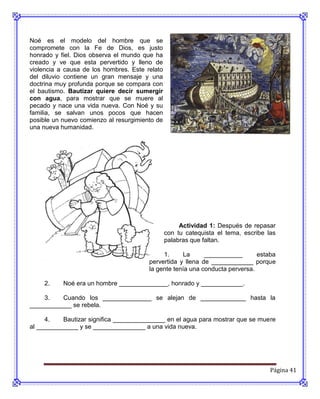 Noé es el modelo del hombre que se
compromete con la Fe de Dios, es justo
honrado y fiel. Dios observa el mundo que ha
creado y ve que esta pervertido y lleno de
violencia a causa de los hombres. Este relato
del diluvio contiene un gran mensaje y una
doctrina muy profunda porque se compara con
el bautismo. Bautizar quiere decir sumergir
con agua, para mostrar que se muere al
pecado y nace una vida nueva. Con Noé y su
familia, se salvan unos pocos que hacen
posible un nuevo comienzo al resurgimiento de
una nueva humanidad.




                                                     Actividad 1: Después de repasar
                                                con tu catequista el tema, escribe las
                                                palabras que faltan.

                                             1.     La      ___________       estaba
                                        pervertida y llena de ____________ porque
                                        la gente tenía una conducta perversa.

     2.    Noé era un hombre ______________, honrado y ____________.

    3.    Cuando los ______________ se alejan de _____________ hasta la
____________ se rebela.

     4.    Bautizar significa _______________ en el agua para mostrar que se muere
al ____________ y se _______________ a una vida nueva.




                                                                                    Página 41
 