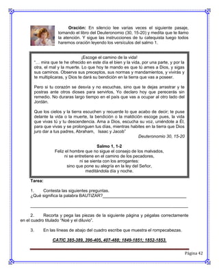 Oración: En silencio lee varias veces el siguiente pasaje,
                      tomando el libro del Deuteronomio (30, 15-20) y medita que te llamo
                      la atención. Y sigue las instrucciones de tu catequista luego todos
                      haremos oración leyendo los versículos del salmo 1.


                                     ¡Escoge el camino de la vida!
          “… mira que te he ofrecido en este día el bien y la vida, por una parte, y por la
          otra, el mal y la muerte. Lo que hoy te mando es que tú ames a Dios, y sigas
          sus caminos. Observa sus preceptos, sus normas y mandamientos, y vivirás y
          te multiplicaras, y Dios te dará su bendición en la tierra que vas a poseer.

          Pero si tu corazón se desvía y no escuchas, sino que te dejas arrastrar y te
          postras ante otros dioses para servirlos, Yo declaro hoy que perecerás sin
          remedio. No duraras largo tiempo en el país que vas a ocupar al otro lado del
          Jordán.

          Que los cielos y la tierra escuchen y recuerde lo que acabo de decir; te puse
          delante la vida o la muerte, la bendición o la maldición escoge pues, la vida
          que vivas tú y tu descendencia. Ama a Dios, escucha su voz, uniéndote a Él,
          para que vivas y se prolonguen tus días, mientras habites en la tierra que Dios
          juro dar a tus padres, Abraham, Isaac y Jacob”
                                                                Deuteronomio 30, 15-20

                                             Salmo 1, 1-2
                     Feliz el hombre que no sigue el consejo de los malvados,
                          ni se entretiene en el camino de los pecadores,
                                   ni se sienta con los arrogantes:
                            sino que pone su alegría en la ley del Señor,
                                       meditándola día y noche.

     Tarea:

     1.   Contesta las siguientes preguntas.
     ¿Qué significa la palabra BAUTIZAR?___________________________________

     __________________________________________________________________

      2.    Recorta y pega las piezas de la siguiente página y pégalas correctamente
en el cuadro titulado “Noé y el diluvio”.

     3.       En las líneas de abajo del cuadro escribe que muestra el rompecabezas.

                   CATIC 385-389, 396-405, 407-488; 1849-1851; 1852-1853.


                                                                                              Página 42
 