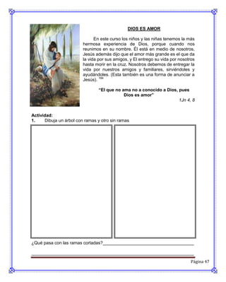 DIOS ES AMOR

                               En este curso los niños y las niñas tenemos la más
                         hermosa experiencia de Dios, porque cuando nos
                         reunimos en su nombre. Él está en medio de nosotros,
                         Jesús además dijo que el amor más grande es el que da
                         la vida por sus amigos, y El entrego su vida por nosotros
                         hasta morir en la cruz. Nosotros debemos de entregar la
                         vida por nuestros amigos y familiares, sirviéndoles y
                         ayudándoles. (Esta también es una forma de anunciar a
                         Jesús). 184

                                “El que no ama no a conocido a Dios, pues
                                            Dios es amor”
                                                                     1Jn 4, 8


Actividad:
1.    Dibuja un árbol con ramas y otro sin ramas




¿Qué pasa con las ramas cortadas?_____________________________________

__________________________________________________________________
                                                                                Página 47
 