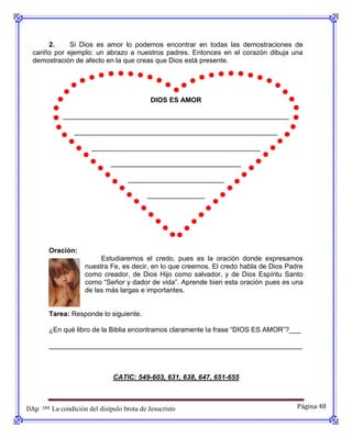 2.     Si Dios es amor lo podemos encontrar en todas las demostraciones de
 cariño por ejemplo: un abrazo a nuestros padres. Entonces en el corazón dibuja una
 demostración de afecto en la que creas que Dios está presente.




                                               DIOS ES AMOR

               ___________________________________________________________

                    _____________________________________________________

                          ____________________________________________

                                 __________________________________

                                       _________________________

                                              _______________




        Oración:
                             Estudiaremos el credo, pues es la oración donde expresamos
                        nuestra Fe, es decir, en lo que creemos. El credo habla de Dios Padre
                        como creador, de Dios Hijo como salvador, y de Dios Espíritu Santo
                        como “Señor y dador de vida”. Aprende bien esta oración pues es una
                        de las más largas e importantes.


        Tarea: Responde lo siguiente.

        ¿En qué libro de la Biblia encontramos claramente la frase “DIOS ES AMOR”?___

        __________________________________________________________________



                                  CATIC: 549-603, 631, 638, 647, 651-655



DAp   184   La condición del disípulo brota de Jesucristo                                  Página 48
 