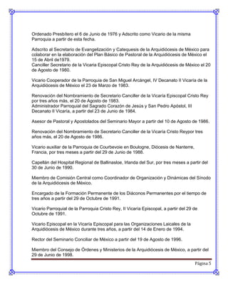 Ordenado Presbítero el 6 de Junio de 1976 y Adscrito como Vicario de la misma
Parroquia a partir de esta fecha.

Adscrito al Secretario de Evangelización y Catequesis de la Arquidiócesis de México para
colaborar en la elaboración del Plan Básico de Pastoral de la Arquidiócesis de México el
15 de Abril de1979.
Canciller Secretario de la Vicaria Episcopal Cristo Rey de la Arquidiócesis de México el 20
de Agosto de 1980.

Vicario Cooperador de la Parroquia de San Miguel Arcángel, IV Decanato II Vicaría de la
Arquidiócesis de México el 23 de Marzo de 1983.

Renovación del Nombramiento de Secretario Canciller de la Vicaría Episcopal Cristo Rey
por tres años más, el 20 de Agosto de 1983.
Administrador Parroquial del Sagrado Corazón de Jesús y San Pedro Apóstol, III
Decanato II Vicaría, a partir del 23 de Junio de 1984.

Asesor de Pastoral y Apostolados del Seminario Mayor a partir del 10 de Agosto de 1986.

Renovación del Nombramiento de Secretario Canciller de la Vicaría Cristo Reypor tres
años más, el 20 de Agosto de 1986.

Vicario auxiliar de la Parroquia de Courbevoie en Boulogne, Diócesis de Nanterre,
Francia, por tres meses a partir del 29 de Junio de 1988.

Capellán del Hospital Regional de Ballinasloe, Irlanda del Sur, por tres meses a partir del
30 de Junio de 1990.

Miembro de Comisión Central como Coordinador de Organización y Dinámicas del Sínodo
de la Arquidiócesis de México.

Encargado de la Formación Permanente de los Diáconos Permanentes por el tiempo de
tres años a partir del 29 de Octubre de 1991.

Vicario Parroquial de la Parroquia Cristo Rey, II Vicaría Episcopal, a partir del 29 de
Octubre de 1991.

Vicario Episcopal en la Vicaría Episcopal para las Organizaciones Laicales de la
Arquidiócesis de México durante tres años, a partir del 14 de Enero de 1994.

Rector del Seminario Conciliar de México a partir del 19 de Agosto de 1996.

Miembro del Consejo de Órdenes y Ministerios de la Arquidiócesis de México, a partir del
29 de Junio de 1998.
                                                                                     Página 5
 