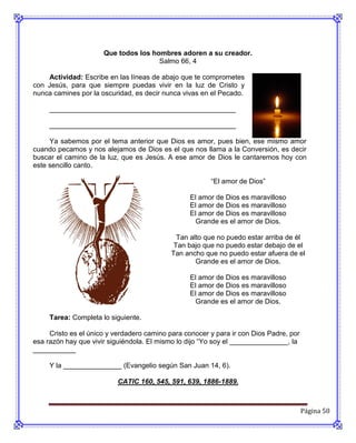 Que todos los hombres adoren a su creador.
                                      Salmo 66, 4

    Actividad: Escribe en las líneas de abajo que te comprometes
con Jesús, para que siempre puedas vivir en la luz de Cristo y
nunca camines por la oscuridad, es decir nunca vivas en el Pecado.

     ________________________________________________

     ________________________________________________

     Ya sabemos por el tema anterior que Dios es amor, pues bien, ese mismo amor
cuando pecamos y nos alejamos de Dios es el que nos llama a la Conversión, es decir
buscar el camino de la luz, que es Jesús. A ese amor de Dios le cantaremos hoy con
este sencillo canto.

                                                        “El amor de Dios”

                                                  El amor de Dios es maravilloso
                                                  El amor de Dios es maravilloso
                                                  El amor de Dios es maravilloso
                                                    Grande es el amor de Dios.

                                              Tan alto que no puedo estar arriba de él
                                             Tan bajo que no puedo estar debajo de el
                                            Tan ancho que no puedo estar afuera de el
                                                    Grande es el amor de Dios.

                                                  El amor de Dios es maravilloso
                                                  El amor de Dios es maravilloso
                                                  El amor de Dios es maravilloso
                                                    Grande es el amor de Dios.

     Tarea: Completa lo siguiente.

     Cristo es el único y verdadero camino para conocer y para ir con Dios Padre, por
esa razón hay que vivir siguiéndola. El mismo lo dijo “Yo soy el _______________, la
___________

     Y la _______________ (Evangelio según San Juan 14, 6).

                          CATIC 160, 545, 591, 639, 1886-1889.



                                                                                        Página 50
 