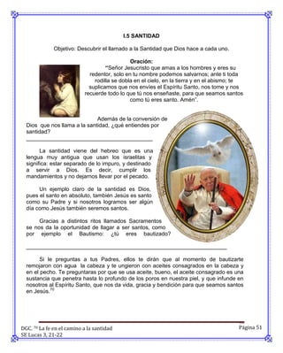 I.5 SANTIDAD

              Objetivo: Descubrir el llamado a la Santidad que Dios hace a cada uno.

                                              Oración:
                                    “Señor Jesucristo que amas a los hombres y eres su
                             redentor, solo en tu nombre podemos salvarnos; ante ti toda
                               rodilla se dobla en el cielo, en la tierra y en el abismo; te
                             suplicamos que nos envíes el Espíritu Santo, nos tome y nos
                           recuerde todo lo que tú nos enseñaste, para que seamos santos
                                              como tú eres santo. Amén”.


                              Además de la conversión de
  Dios que nos llama a la santidad, ¿qué entiendes por
  santidad?
  _________________________________________

        La santidad viene del hebreo que es una
  lengua muy antigua que usan los israelitas y
  significa: estar separado de lo impuro, y destinado
  a servir a Dios. Es decir, cumplir los
  mandamientos y no dejarnos llevar por el pecado.

       Un ejemplo claro de la santidad es Dios,
  pues el santo en absoluto, también Jesús es santo
  como su Padre y si nosotros logramos ser algún
  día como Jesús también seremos santos.

       Gracias a distintos ritos llamados Sacramentos
  se nos da la oportunidad de llagar a ser santos, como
  por ejemplo el Bautismo: ¿tú eres bautizado?

  _________________________________________________________________

        Si le preguntas a tus Padres, ellos te dirán que al momento de bautizarte
  remojaron con agua la cabeza y te ungieron con aceites consagrados en la cabeza y
  en el pecho. Te preguntaras por que se usa aceite, bueno, el aceite consagrado es una
  sustancia que penetra hasta lo profundo de los poros en nuestra piel, y que infunde en
  nosotros al Espíritu Santo, que nos da vida, gracia y bendición para que seamos santos
  en Jesús.70




DGC. 70 La fe en el camino a la santidad                                                  Página 51
SE Lucas 3, 21-22
 