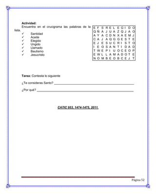 Actividad:
       Encuentra en el crucigrama las palabras de la E   F   S   R   E   L   E   G   I   D   O
lista.                                               Q   Ñ   A   J   U   A   Z   Q   J   A   O
            Santidad
                                                     A   Y   A   C   D   N   X   A   E   M   J
            Aceite
                                                     C   A   J   A   Q   G   G   E   S   T   E
            Elegido
            Ungido                                  E   J   E   S   U   C   R   I   S   T   O
            Llamado                                 I   E   O   S   A   N   T   I   D   A   D
            Bautismo                                T   W   E   P   I   U   O   C   E   O   P
            Jesucristo                              E   W   L   L   A   M   A   D   O   T   E
                                                     N   O   M   B   E   O   B   C   E   J   T




    Tarea: Contesta lo siguiente

    ¿Te consideras Santo? _______________________________________________

    ¿Por qué? _________________________________________________________




                              CATIC 953, 1474-1475, 2011.




                                                                                             Página 52
 