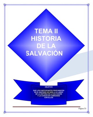 TEMA II
 HISTORIA
   DE LA
SALVACIÓN



             OBJETIVO

 QUE LOS PARTICIPANTES PROFUNDICEN
  EN EL MISTERIO DE DIOS A LO LARGO
   DE LA HISTORIA DE LA SALVACIÓN
      Y LO CONOZCAN CAMINANDO
              CON ELLOS




                                      Página 53
 