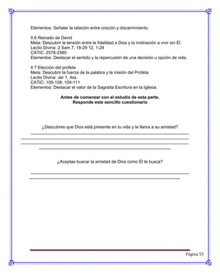Elementos: Señalar la relación entre oración y discernimiento.

    II.6 Reinado de David
    Meta: Descubrir la tensión entre la fidelidad a Dios y la inclinación a vivir sin Él.
    Lectio Divina: 2 Sam 7, 18-29 12, 1-24
    CATIC: 2578-2580
    Elementos: Destacar el sentido y la repercusión de una decisión u opción de vida.

    II.7 Elección del profeta
    Meta: Descubrir la fuerza de la palabra y la misión del Profeta
    Lectio Divina: Jer 1, 4ss.
    CATIC: 105-108; 109-111
    Elementos: Destacar el valor de la Sagrada Escritura en la Iglesia.

                    Antes de comenzar con el estudio de esta parte,
                         Responde este sencillo cuestionario




         ¿Descubres que Dios está presente en tu vida y te llama a su amistad?
    __________________________________________________________________
______________________________________________________________________
______________________________________________________________________
       _______________________________________________________


                  ¿Aceptas buscar la amistad de Dios como Él te busca?

    __________________________________________________________________
   _______________________________________________________________




                                                                                        Página 55
 