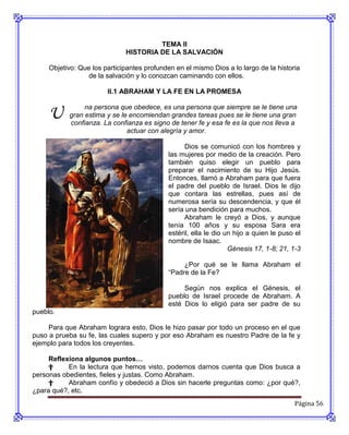 TEMA II
                              HISTORIA DE LA SALVACIÓN

     Objetivo: Que los participantes profunden en el mismo Dios a lo largo de la historia
                 de la salvación y lo conozcan caminando con ellos.

                        II.1 ABRAHAM Y LA FE EN LA PROMESA


     U          na persona que obedece, es una persona que siempre se le tiene una
           gran estima y se le encomiendan grandes tareas pues se le tiene una gran
           confianza. La confianza es signo de tener fe y esa fe es la que nos lleva a
                              actuar con alegría y amor.

                                                   Dios se comunicó con los hombres y
                                             las mujeres por medio de la creación. Pero
                                             también quiso elegir un pueblo para
                                             preparar el nacimiento de su Hijo Jesús.
                                             Entonces, llamó a Abraham para que fuera
                                             el padre del pueblo de Israel. Dios le dijo
                                             que contara las estrellas, pues así de
                                             numerosa sería su descendencia, y que él
                                             sería una bendición para muchos.
                                                   Abraham le creyó a Dios, y aunque
                                             tenía 100 años y su esposa Sara era
                                             estéril, ella le dio un hijo a quien le puso el
                                             nombre de Isaac.
                                                                   Génesis 17, 1-8; 21, 1-3

                                                  ¿Por qué se le llama Abraham el
                                             “Padre de la Fe?

                                                  Según nos explica el Génesis, el
                                             pueblo de Israel procede de Abraham. A
                                             esté Dios lo eligió para ser padre de su
pueblo.

     Para que Abraham lograra esto, Dios le hizo pasar por todo un proceso en el que
puso a prueba su fe, las cuales supero y por eso Abraham es nuestro Padre de la fe y
ejemplo para todos los creyentes.

     Reflexiona algunos puntos…
     †     En la lectura que hemos visto, podemos darnos cuenta que Dios busca a
personas obedientes, fieles y justas. Como Abraham.
     †     Abraham confío y obedeció a Dios sin hacerle preguntas como: ¿por qué?,
¿para qué?, etc.
                                                                                         Página 56
 
