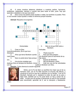 †      A veces nosotros debemos obedecer a nuestros padres, hermanos,
profesores, catequistas, siempre y cuando sea para hacer el bien, pues “hay que
aprender a obedecer a los que nos aman”.
     †      Dios nunca nos pedirá cosas injustas o malas, los hombres si pueden. Pero
si nos mandan cosas injustas o malas no tenemos porqué hacerlas.

     Activad: Resuelve el crucigrama

                            1
                                                        3                    5
                 5                                              4
                                       2
                         P A R R O Q U I A           C R I S T O         R E Y


             4                                              2
                                       1

                                                            3

                     Horizontales                  5.     Sitio en el que Dios visito a
                                                             Abraham.
     1.     Creer en Dios                       Verticales
incondicionalmente. (Es lo que tuvo
Abraham)                                       1.     “Padre de la Fe”
     2.     Años que tenía Abraham cuando 2.          País que Dios preparo
nació Isaac.                                   con Abraham para el nacimiento de su
     3.     Sara no podía tener hijos porque   Hijo Jesús.
era…                                           3.     Esposa de Abraham.
     4.     Una de las ciudades que            4.     Hijo de Abraham y Sara.
destruyo Dios en tiempos de Abraham. (inicia 5.       Cuál era una de las actividades
con S)                                    que tuvo Abraham con Dios.
     Oración: Todos diremos la oración siguiente

                          Señor, por la Fe de Abel, su sacrificio fue mejor que el de su
                     hermano Caín, por la Fe Noé escucho el anuncio del Diluvio, y
                     construyó el arca en que iba a salvarse con su familia. Y por la Fe
                     Abraham, llamado por ti, obedeció la orden de salir de su país y
                     dejar todo, también por su Fe pudo tener un hijo a pesar de su
                     edad… te pido que me ayudes a perseverar en esa Fe que necesito
                     para escucharte, aprender de ti, ser tu discípulo y obedecerte.
Amén.


                                                                                          Página 57
 