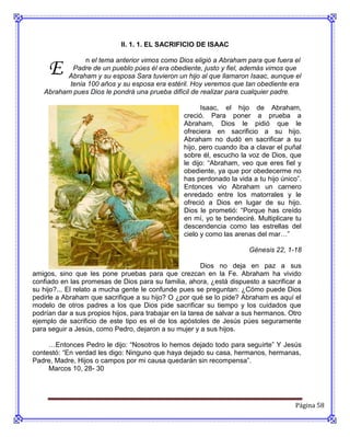 II. 1. 1. EL SACRIFICIO DE ISAAC



     E
               n el tema anterior vimos como Dios eligió a Abraham para que fuera el
           Padre de un pueblo púes él era obediente, justo y fiel, además vimos que
         Abraham y su esposa Sara tuvieron un hijo al que llamaron Isaac, aunque el
          tenia 100 años y su esposa era estéril. Hoy veremos que tan obediente era
   Abraham pues Dios le pondrá una prueba difícil de realizar para cualquier padre.

                                                        Isaac, el hijo de Abraham,
                                                  creció. Para poner a prueba a
                                                  Abraham, Dios le pidió que le
                                                  ofreciera en sacrificio a su hijo.
                                                  Abraham no dudó en sacrificar a su
                                                  hijo, pero cuando iba a clavar el puñal
                                                  sobre él, escucho la voz de Dios, que
                                                  le dijo: “Abraham, veo que eres fiel y
                                                  obediente, ya que por obedecerme no
                                                  has perdonado la vida a tu hijo único”.
                                                  Entonces vio Abraham un carnero
                                                  enredado entre los matorrales y le
                                                  ofreció a Dios en lugar de su hijo.
                                                  Dios le prometió: “Porque has creído
                                                  en mí, yo te bendeciré. Multiplicare tu
                                                  descendencia como las estrellas del
                                                  cielo y como las arenas del mar…”

                                                                       Génesis 22, 1-18

                                                         Dios no deja en paz a sus
amigos, sino que les pone pruebas para que crezcan en la Fe. Abraham ha vivido
confiado en las promesas de Dios para su familia, ahora, ¿está dispuesto a sacrificar a
su hijo?... El relato a mucha gente le confunde pues se preguntan: ¿Cómo puede Dios
pedirle a Abraham que sacrifique a su hijo? O ¿por qué se lo pide? Abraham es aquí el
modelo de otros padres a los que Dios pide sacrificar su tiempo y los cuidados que
podrían dar a sus propios hijos, para trabajar en la tarea de salvar a sus hermanos. Otro
ejemplo de sacrificio de este tipo es el de los apóstoles de Jesús púes seguramente
para seguir a Jesús, como Pedro, dejaron a su mujer y a sus hijos.

     …Entonces Pedro le dijo: “Nosotros lo hemos dejado todo para seguirte” Y Jesús
contestó: “En verdad les digo: Ninguno que haya dejado su casa, hermanos, hermanas,
Padre, Madre, Hijos o campos por mi causa quedarán sin recompensa”.
     Marcos 10, 28- 30




                                                                                       Página 58
 