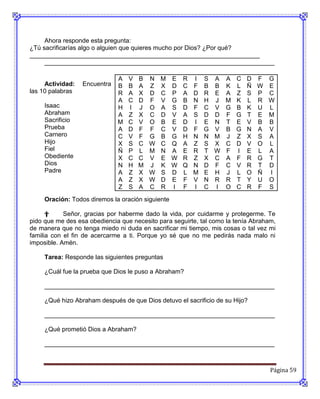 Ahora responde esta pregunta:
¿Tú sacrificarías algo o alguien que quieres mucho por Dios? ¿Por qué?
__________________________________________________________________
     __________________________________________________________________

                              A   V   B   N   M    E   R   I   S   A   A   C   D   F   G
     Actividad:   Encuentra   B   B   A   Z   X    D   C   F   B   B   K   L   Ñ   W   E
las 10 palabras               R   A   X   D   C    P   A   D   R   E   A   Z   S   P   C
                              A   C   D   F   V    G   B   N   H   J   M   K   L   R   W
     Isaac                    H   I   J   O   A    S   D   F   C   V   G   B   K   U   L
     Abraham                  A   Z   X   C   D    V   A   S   D   D   F   G   T   E   M
     Sacrificio               M   C   V   O   B    E   D   I   E   N   T   E   V   B   B
     Prueba                   A   D   F   F   C    V   D   F   G   V   B   G   N   A   V
     Carnero                  C   V   F   G   B    G   H   N   N   M   J   Z   X   S   A
     Hijo                     X   S   C   W   C    Q   A   Z   S   X   C   D   V   O   L
     Fiel                     Ñ   P   L   M   N    A   E   R   T   W   F   I   E   L   A
     Obediente                X   C   C   V   E    W   R   Z   X   C   A   F   R   G   T
     Dios                     N   H   M   J   K    W   Q   N   D   F   C   V   R   T   D
     Padre                    A   Z   X   W   S    D   L   M   E   H   J   L   O   Ñ   I
                              A   Z   X   W   D    E   F   V   N   R   R   T   Y   U   O
                              Z   S   A   C   R    I   F   I   C   I   O   C   R   F   S
     Oración: Todos diremos la oración siguiente

      †     Señor, gracias por haberme dado la vida, por cuidarme y protegerme. Te
pido que me des esa obediencia que necesito para seguirte, tal como la tenía Abraham,
de manera que no tenga miedo ni duda en sacrificar mi tiempo, mis cosas o tal vez mi
familia con el fin de acercarme a ti. Porque yo sé que no me pedirás nada malo ni
imposible. Amén.

     Tarea: Responde las siguientes preguntas

     ¿Cuál fue la prueba que Dios le puso a Abraham?

     __________________________________________________________________

     ¿Qué hizo Abraham después de que Dios detuvo el sacrificio de su Hijo?

     __________________________________________________________________

     ¿Qué prometió Dios a Abraham?

     __________________________________________________________________



                                                                                       Página 59
 
