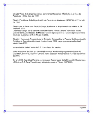 Elegido Vocal de la Organización de Seminarios Mexicanos (OSMEX), en el mes de
Agosto de 1996 a Julio de 1999.

Elegido Presidente de la Organización de Seminarios Mexicanos (OSMEX), el 22 de julio
de 1999.

Elegido por el Papa Juan Pablo II Obispo Auxiliar de la Arquidiócesis de México el 24
Enero de 2000.
Ordenado Obispo por el Señor Cardenal Norberto Rivera Carrera, Nombrado Vicario
General de la Arquidiócesis de México y Vicario Episcopal de la I Vicaría Episcopal Santa
María de Guadalupe el 4 de Marzo de 2000.

Elegido y Nombrado Presidente de la Comisión Episcopal de la Pastoral de Comunicación
Social en la Asamblea del mes de Noviembre de 2000, cargo que conserva hasta el
trienio 2004-2006.

Vocero Oficial de la V visita de S.S. Juan Pablo II a México.

El 19 de octubre de 2005 Su Santidad Benedicto XVI lo designa para la Diócesis de
Cuautitlán, siendo su segundo Obispo. Tomó posesión de la Diócesis el 23 de Noviembre
de 2005.

En la LXXXII Asamblea Plenaria es nombrado Responsable de la Dimensión Residencias
UPM de la C.E. Para Vocaciones y Ministerios, para el Trienio 2007-2009.




                                                                                 Página 6
 