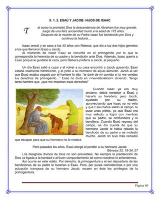 II. 1. 2. ESAÚ Y JACOB: HIJOS DE ISAAC


      T
                al como lo prometió Dios la descendencia de Abraham fue muy grande,
                    luego de una feliz ancianidad murió a la edad de 175 años.
                   Después de la muerte de su Padre Isaac fue bendecido por Dios y
                                 continuo la historia…

      Isaac creció y se caso a los 40 años con Rebeca, que dio a luz dos hijos gemelos
a los que llamaron Esaú y Jacob.
      Al momento de nacer Esaú se convirtió en el primogénito por lo que le
correspondía la herencia de su padre y la bendición ante Dios. Además, Isaac quería a
Esaú porque le gustaba la caza, pero Rebeca prefería a Jacob, el pequeño.

     Un día Esaú salió a cazar y al volver a su casa encontró a Jacob guisando, Esaú
estaba realmente hambriento, y le pidió a su hermano de aquel alimento. Jacob al ver
que Esaú estaba cegado por el hambre le dijo: “te daré de mi comida si tú me vendes
tus derechos de primogénito…” Esaú no dudo en <<vendérselos>> diciendo: “tengo
tanta hambre que, ¡que me importan esos derechos!”

                                                        Cuando Isaac ya era muy
                                                   anciano, debía bendecir a Esaú y
                                                   hacerlo su heredero; pero Jacob,
                                                   ayudado      por      su     madre,
                                                   aprovechando que Isaac ya no veía
                                                   y que Esaú había salido al campo, le
                                                   puso unas pieles, ya que Esaú era
                                                   muy velludo, y logró con mentiras
                                                   que su padre, se confundiera y lo
                                                   bendijera. Cuando Esaú regreso del
                                                   campo, se dio cuenta de que su
                                                   hermano Jacob le había robado la
                                                   bendición de su padre y se molestó
                                                   mucho. Jacob no tuvo más remedio
que escapar para que su hermano no lo matara.

             Pero pasados los años, Esaú otorgó el perdón a su hermano Jacob.
                                                                  Génesis 25, 19-34; 27
     Los designios divinos de Dios no son previsibles. No siempre la predilección de
Dios va ligada a la bondad o al buen comportamiento tal como nosotros lo entendemos.
     Así ocurre en este relato. Por derecho, la primogenitura y el ser depositario de las
bendiciones de su padre le tocarían a Esaú. Pero, por puras coincidencias o por una
actuación tramposa de su hermano Jacob, recaen en éste los privilegios de la
primogenitura.



                                                                                       Página 60
 