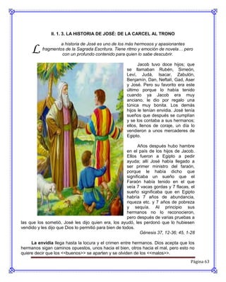 II. 1. 3. LA HISTORIA DE JOSÉ: DE LA CARCEL AL TRONO



     L
                    a historia de José es uno de los más hermosos y apasionantes
           fragmentos de la Sagrada Escritura. Tiene ritmo y emoción de novela… pero
                    con un profundo contenido para quien lo sabe descubrir.

                                                            Jacob tuvo doce hijos; que
                                                      se llamaban Rubén, Simeón,
                                                      Leví, Judá, Isacar, Zabulón,
                                                      Benjamín, Dan, Neftalí, Gad, Aser
                                                      y José. Pero su favorito era este
                                                      último porque lo había tenido
                                                      cuando ya Jacob era muy
                                                      anciano, le dio por regalo una
                                                      túnica muy bonita. Los demás
                                                      hijos le tenían envidia. José tenía
                                                      sueños que después se cumplían
                                                      y se los contaba a sus hermanos;
                                                      ellos, llenos de coraje, un día lo
                                                      vendieron a unos mercaderes de
                                                      Egipto.

                                                             Años después hubo hambre
                                                       en el país de los hijos de Jacob.
                                                       Ellos fueron a Egipto a pedir
                                                       ayuda; allí José había llegado a
                                                       ser primer ministro del faraón,
                                                       porque le había dicho que
                                                       significaba un sueño que el
                                                       Faraón había tenido en el que
                                                       veía 7 vacas gordas y 7 flacas, el
                                                       sueño significaba que en Egipto
                                                       habría 7 años de abundancia,
                                                       riqueza etc. y 7 años de pobreza
                                                       y sequía. Al principio sus
                                                       hermanos no lo reconocieron,
                                                       pero después de varias pruebas a
las que los sometió, José les dijo quien era, los ayudó, les perdonó que lo hubiesen
vendido y les dijo que Dios lo permitió para bien de todos.
                                                               Génesis 37, 12-36; 45, 1-28

     La envidia llega hasta la locura y el crimen entre hermanos. Dios acepta que los
hermanos sigan caminos opuestos, unos hacia el bien, otros hacia el mal, pero esto no
quiere decir que los <<buenos>> se aparten y se olviden de los <<malos>>.
                                                                                       Página 63
 