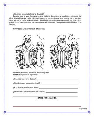 ¿Qué nos enseña la historia de José?
      Enseña que la vida humana es una cadena de errores y conflictos, e incluso de
fallos producidos por mala voluntad –como el hecho de que sus hermanos lo vendan
como esclavo-; pero, a pesar de ello, la vida no tiene un desenlace trágico y fatal, sino
que es conducida por Dios para el bien de los hombres, aunque éstos no lo vean con
claridad.

     Actividad: Encuentra las 6 diferencias




     Oración: Escucha y atiende a tu catequista.
     Tarea: Responde lo siguiente:

     ¿Cuántos hijos tuvo Jacob? _________________________________________

     ¿Qué le regalo su padre a José? _____________________________________

     ¿A qué país vendieron a José? ______________________________________

     ¿Qué quería decir el sueño del faraón? _______________________________

     _______________________________________________________________
                             CATIC 144-147, 59-61.




                                                                                       Página 64
 