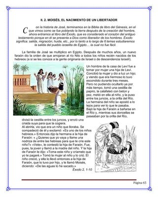 II. 2. MOISÉS, EL NACIMIENTO DE UN LIBERTADOR


     C           on la historia de José, terminamos en la Biblia de libro del Génesis, en el
           que vimos como se fue poblando la tierra después de la creación del hombre,
           ahora entramos al libro del Éxodo, que es considerado el corazón del antiguo
  testamento porque en él se presenta a Dios como liberador de los hombres. Éxodo
significa: salida, migración, huida, etc., por lo tanto a lo largo de 6 temas estudiaremos
                la salida del pueblo israelita de Egipto… la cual no fue fácil.

     La familia de José se multiplico en Egipto. Después de muchos años, un nuevo
faraón dio la orden de que arrojaran al río Nilo a todos los niños recién nacidos de los
hebreos (a si se les conoce a la gente originaria de Israel o de descendencia Israelí).

                                                      Un hombre de la casa de Leví fue a
                                                      tomar por mujer una hija de Leví.
                                                      Concibió la mujer y dio a luz un hijo;
                                                      y viendo que era hermoso lo tuvo
                                                      escondido durante tres meses.
                                                      Pero no pudiendo ocultarlo ya por
                                                      más tiempo, tomó una cestilla de
                                                      papiro, la calafateó con betún y
                                                      pez, metió en ella al niño, y la puso
                                                      entre los juncos, a la orilla del Río.
                                                      La hermana del niño se apostó a lo
                                                      lejos para ver lo que le pasaba.
                                                      Bajó la hija de Faraón a bañarse en
                                                      el Río y, mientras sus doncellas se
                                                      paseaban por la orilla del Río,
     divisó la cestilla entre los juncos, y envió una
     criada suya para que la cogiera.
     Al abrirla, vio que era un niño que lloraba. Se
     compadeció de él y exclamó: «Es uno de los niños
     hebreos.» Entonces dijo la hermana a la hija de
     Faraón: « ¿Quieres que yo vaya y llame una
     nodriza de entre las hebreas para que te críe este
     niño?» «Vete», le contestó la hija de Faraón. Fue,
     pues, la joven y llamó a la madre del niño. Y la hija
     de Faraón le dijo: «Toma este niño y críamelo que
     yo te pagaré.» Tomó la mujer al niño y lo crió. El
     niño creció, y ella lo llevó entonces a la hija de
     Faraón, que lo tuvo por hijo, y le llamó Moisés,
     diciendo: «De las aguas lo he sacado.»
                                             Éxodo 2, 1-10



                                                                                          Página 65
 