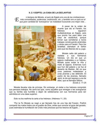 II. 2.1 EGIPTO, LA CASA DE LA ESCLAVITUD



     E
                  n tiempos de Moisés, el país de Egipto era una de las civilizaciones
            más consolidadas, poderosas, ambiciosas, etc. y también era un país en el
           que gran cantidad de “extranjeros” se instalaban buscando una mejor vida…

                                                             A pesar de la orden de
                                                       muerte que dio el Faraón, los
                                                       hebreos                 siguieron
                                                       multiplicándose en Egipto, país
                                                       que pronto fue para ellos una
                                                       casa de esclavitud, porque
                                                       tenían que someterse a duros
                                                       trabajos construyendo pirámides
                                                       y obras para el Faraón. Pero los
                                                       israelitas clamaban al Señor
                                                       para que los liberara de su yugo.

                                                             Moisés salía del palacio y
                                                       visitaba     a   sus    hermanos
                                                       hebreos. Un día en que un
                                                       egipcio maltrataba a un hebreo,
                                                       Moisés quiso evitar la riña y
                                                       mató al egipcio. Entonces tuvo
                                                       que huir del palacio y se fue al
                                                       desierto de Madian. Allí vio que
                                                       unos pastores molestaban a
                                                       unas jóvenes y las defendió. El
                                                       padre de las jóvenes, llamado
                                                       Jetró, le dio por esposa a una de
                                                       ellas, que se llamaba Séfora.
                                                                          Éxodo 2, 11-25

     Moisés llevaba vida de príncipe. Sin embargo, al visitar a los hebreos comprobó
sus penosos trabajos. No cerró los ojos, como aquellos que reniegan o les avergüenza
que su familia sea humilde o dejan de solidarizarse con sus hermanos para ser
admitidos en una clase superior.

     Esto no los reafirma la carta a los hebreos: (Hebreos 11, 25)

     “Por la Fe Moisés se negó a ser llamado hijo de una hija del Faraón. Prefirió
compartir los malos tratos con el pueblo de Dios, antes que conocer el goce del pecado,
pues estimaba la humillación de Cristo más preciosa que los tesoros de Egipto…”



                                                                                      Página 67
 