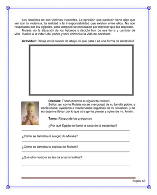 Los israelitas no son víctimas inocentes. La opresión que padecen tiene algo que
ver con la violencia, la maldad y la irresponsabilidad que existen entre ellos. No son
respetados por los egipcios, pero tampoco se preocupan por merecer que los respeten.
      Moisés vio la situación de los hebreos y decidió huir de esa tierra y cambiar de
vida. Vuelve a la vida ruda, pobre y libre como fue la vida de Abraham.

     Actividad: Dibuja en el cuadro de abajo, lo que para ti es una forma de esclavitud




                        Oración: Todos diremos la siguiente oración
                        Señor, así como Moisés no se avergonzó de su familia pobre, y
                   esclavizada; ayúdame a mantenerme orgulloso de mi situación, y de
                   no dejarme llevar por lo que otra gente piense y opine de mi. Amén.

                        Tarea: Responde las preguntas

                     ¿Por qué Egipto se llamó la casa de la esclavitud?
     _______________________________________________________________

     ¿Cómo se llamaba el suegro de Moisés?
     ______________________________________________________________________

     ¿Cómo se llamaba la esposa de Moisés?
     _______________________________________________________________

     ¿Qué otro nombre se les da a los israelitas?

     _______________________________________________________________




                                                                                      Página 68
 