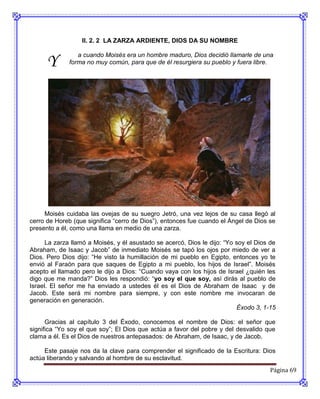 II. 2. 2 LA ZARZA ARDIENTE, DIOS DA SU NOMBRE


      Y
                 a cuando Moisés era un hombre maduro, Dios decidió llamarle de una
              forma no muy común, para que de él resurgiera su pueblo y fuera libre.




     Moisés cuidaba las ovejas de su suegro Jetró, una vez lejos de su casa llegó al
cerro de Horeb (que significa “cerro de Dios”), entonces fue cuando el Ángel de Dios se
presento a él, como una llama en medio de una zarza.

      La zarza llamó a Moisés, y él asustado se acercó, Dios le dijo: “Yo soy el Dios de
Abraham, de Isaac y Jacob” de inmediato Moisés se tapó los ojos por miedo de ver a
Dios. Pero Dios dijo: “He visto la humillación de mi pueblo en Egipto, entonces yo te
envió al Faraón para que saques de Egipto a mi pueblo, los hijos de Israel”. Moisés
acepto el llamado pero le dijo a Dios: “Cuando vaya con los hijos de Israel ¿quién les
digo que me manda?” Dios les respondió: “yo soy el que soy, así dirás al pueblo de
Israel. El señor me ha enviado a ustedes él es el Dios de Abraham de Isaac y de
Jacob. Este será mi nombre para siempre, y con este nombre me invocaran de
generación en generación.
                                                                          Éxodo 3, 1-15

      Gracias al capítulo 3 del Éxodo, conocemos el nombre de Dios: el señor que
significa “Yo soy el que soy”; El Dios que actúa a favor del pobre y del desvalido que
clama a él. Es el Dios de nuestros antepasados: de Abraham, de Isaac, y de Jacob.

     Este pasaje nos da la clave para comprender el significado de la Escritura: Dios
actúa liberando y salvando al hombre de su esclavitud.
                                                                                      Página 69
 