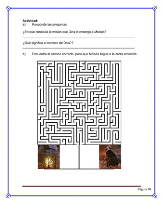 Actividad:
a)    Responde las preguntas

¿En qué consistió la misión que Dios le encargo a Moisés?
_______________________________________________________________

¿Qué significa el nombre de Dios??
_______________________________________________________________

b)   Encuentra el camino correcto, para que Moisés llegue a la zarza ardiendo




                                                                                Página 70
 