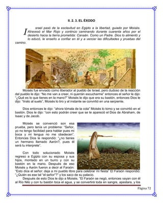 II. 2. 3. EL ÉXODO



     I
               srael pasó de la esclavitud en Egipto a la libertad, guiado por Moisés.
          Atravesó el Mar Rojo y continúo caminando durante cuarenta años por el
          desierto hacia la tierra prometida: Canaán. Como un Padre. Dios lo alimentó y
          lo educó, le enseño a confiar en él y a vencer las dificultades y pruebas del
camino.




       Moisés fue enviado como liberador al pueblo de Israel, pero dudoso de la reacción
del pueblo le dijo: “No me van a creer, ni querrán escucharme” entonces el señor le dijo:
“¿Qué es lo que tienes en la mano?” Moisés le dijo que era su bastón, entonces Dios le
dijo: “tíralo al suelo”, Moisés lo tiro y al instante se convirtió en una serpiente.

     Dios entonces le dijo: “ahora tómala de la cola” Moisés lo tomo y se convirtió en el
bastón. Dios le dijo: “con esto podrán creer que se te apareció el Dios de Abraham, de
Isaac y de Jacob.

     Moisés se convenció son esa
prueba, pero tenía un problema: “Señor,
yo no tengo facilidad para hablar pues mi
boca y mi lengua no me obedecen”.
Entonces Dios le respondió: “¿no tienes
un hermano llamado Aarón?, pues él
será tu interprete”.

      Con todo solucionado Moisés
regreso a Egipto con su esposa y sus
hijos, montado en un burro y con su
bastón en la mano. Después de eso
Moisés y Aarón fueron a decir al Faraón:
“Esto dice el señor: deja a mi pueblo libre para celebrar mi fiesta” El Faraón respondió:
“¿Quién es ese tal “el señor”?” y los saco de su palacio.
      Después de esto Dios le dijo a Moisés. “El Faraón se negó, entonces vayan con él
al Río Nilo y con tu bastón toca el agua, y se convertirá toda en sangre, apestara, y los
                                                                                       Página 72
 