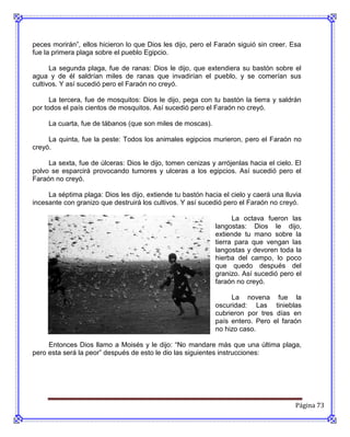 peces morirán”, ellos hicieron lo que Dios les dijo, pero el Faraón siguió sin creer. Esa
fue la primera plaga sobre el pueblo Egipcio.

      La segunda plaga, fue de ranas: Dios le dijo, que extendiera su bastón sobre el
agua y de él saldrían miles de ranas que invadirían el pueblo, y se comerían sus
cultivos. Y así sucedió pero el Faraón no creyó.

      La tercera, fue de mosquitos: Dios le dijo, pega con tu bastón la tierra y saldrán
por todos el país cientos de mosquitos. Así sucedió pero el Faraón no creyó.

     La cuarta, fue de tábanos (que son miles de moscas).

     La quinta, fue la peste: Todos los animales egipcios murieron, pero el Faraón no
creyó.

     La sexta, fue de úlceras: Dios le dijo, tomen cenizas y arrójenlas hacia el cielo. El
polvo se esparcirá provocando tumores y ulceras a los egipcios. Así sucedió pero el
Faraón no creyó.

     La séptima plaga: Dios les dijo, extiende tu bastón hacia el cielo y caerá una lluvia
incesante con granizo que destruirá los cultivos. Y así sucedió pero el Faraón no creyó.

                                                                   La octava fueron las
                                                             langostas: Dios le dijo,
                                                             extiende tu mano sobre la
                                                             tierra para que vengan las
                                                             langostas y devoren toda la
                                                             hierba del campo, lo poco
                                                             que quedo después del
                                                             granizo. Así sucedió pero el
                                                             faraón no creyó.

                                                                  La novena fue la
                                                             oscuridad: Las tinieblas
                                                             cubrieron por tres días en
                                                             país entero. Pero el faraón
                                                             no hizo caso.

     Entonces Dios llamo a Moisés y le dijo: “No mandare más que una última plaga,
pero esta será la peor” después de esto le dio las siguientes instrucciones:




                                                                                        Página 73
 