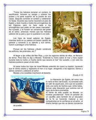 “Todos los hebreos tomaran un cordero, lo
sacrificaran, tomaran su sangre y untaran los
postes y la parte superior de la puerta de sus
casas, después comerán el cordero y celebraran
mi fiesta. Durante esa noche recorreré el país de
Egipto y daré muerte a todos los primogénitos de
los Egipcios, pero no hare nada a los
primogénitos que estén en las casas marcadas”.
Así sucedió, y el Faraón se convenció del poder
de el señor, entonces mando que los hebreos
salieran de su país y que no quedara ni uno solo.

     Los hijos de Israel salieron de Egipto,
mientras tanto en su palacio el Faraón cambio de
parecer y tomando a su ejército y sus carros,
fueron a perseguir a los hebreos.

     Porque sin los hebreos ¿Quién construirá
los edificios, las pirámides, etc.?

     Al llegar a las orillas del Mar Rojo, y con los egipcios detrás de ellos, se llenaron
de temor. Pero Dios le dijo a Moisés: “Extiende tu mano sobre el mar y hare soplar
durante toda la noche un fuerte viento que secara el mar” Así sucedió, y con esto los
hebreos pudieron pasar al otro lado.

     Al pasar todos los hijos de Israel Moisés extendió de nuevo su bastón, haciendo
que el viento cesara y regresara el mar a su lugar, ahogando a los egipcios. Sanos y
salvos cantaron y alabaron al señor.
     Moisés y los israelitas marcharon al desierto.
                                                                          Éxodo 4-15

                                                   La liberación de Egipto, tal como nos
                                             lo narra el libro del Éxodo, no consistió solo
                                             en salir de aquel país, sino que se suceden
                                             toda una serie de hechos que, entre todos,
                                             forman esta liberación que culmina con el
                                             logro de la tierra prometida.
                                             Al frente de este pueblo va Moisés, un
                                             hombre providencial. Tiene el carácter de
                                             un caudillo, pero también de un educador
                                             de la fe va haciendo madurar a sus
                                             compatriotas en la confianza en el señor, al
                                             mismo tiempo que les va dando conciencia
     de pueblo.


                                                                                        Página 74
 