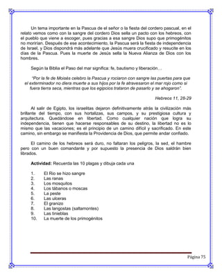 Un tema importante en la Pascua de el señor o la fiesta del cordero pascual, en el
relato vemos como con la sangre del cordero Dios sella un pacto con los hebreos, con
el pueblo que viene a escoger, pues gracias a esa sangre Dios supo que primogénitos
no morirían. Después de ese acontecimiento, la Pascua será la fiesta de independencia
de Israel, y Dios dispondrá más adelante que Jesús muera crucificado y resucite en los
días de la Pascua. Pues la muerte de Jesús sella la Nueva Alianza de Dios con los
hombres.

     Según la Biblia el Paso del mar significa: fe, bautismo y liberación…

      “Por la fe de Moisés celebro la Pascua y rociaron con sangre las puertas para que
  el exterminador no diera muerte a sus hijos por la fe atravesaron el mar rojo como si
     fuera tierra seca, mientras que los egipcios trataron de pasarlo y se ahogaron”.

                                                                       Hebreos 11, 28-29

      Al salir de Egipto, los israelitas dejaron definitivamente atrás la civilización más
brillante del tiempo, con sus hortalizas, sus campos, y su prestigiosa cultura y
arquitectura. Quedándose en libertad. Como cualquier nación que logra su
independencia, tienen que hacerse responsables de su destino, la libertad no es lo
mismo que las vacaciones; es el principio de un camino difícil y sacrificado. En este
camino, sin embargo se manifiesta la Providencia de Dios, que permite andar confiado.

      El camino de los hebreos será duro, no faltaran los peligros, la sed, el hambre
pero con un buen comandante y por supuesto la presencia de Dios saldrán bien
librados.

     Actividad: Recuerda las 10 plagas y dibuja cada una

     1.     El Rio se hizo sangre
     2.     Las ranas
     3.     Los mosquitos
     4.     Los tábanos o moscas
     5.     La peste
     6.     Las ulceras
     7.     El granizo
     8.     Las langostas (saltamontes)
     9.     Las tinieblas
     10.    La muerte de los primogénitos




                                                                                        Página 75
 