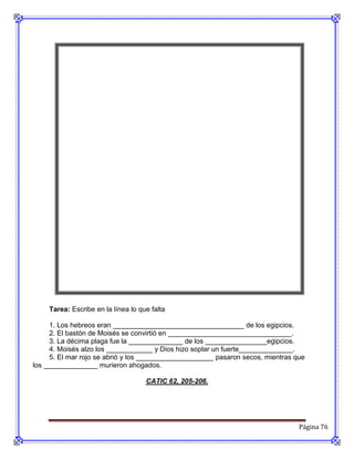 Tarea: Escribe en la línea lo que falta

     1. Los hebreos eran __________________________________ de los egipcios.
     2. El bastón de Moisés se convirtió en ________________________________.
     3. La décima plaga fue la ______________ de los ________________egipcios.
     4. Moisés alzo los ____________ y Dios hizo soplar un fuerte______________.
     5. El mar rojo se abrió y los ____________________ pasaron secos, mientras que
los ______________ murieron ahogados.

                                     CATIC 62, 205-206.




                                                                                 Página 76
 