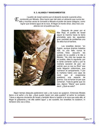 II. 3. ALIANZA Y MANDAMIENTOS



      E
                     l pueblo de Israel camino por el desierto durante cuarenta años,
            conducido por Moisés. Dios hacía caer del cielo un alimento que nunca les
           falto y muchas veces le concedió a Moisés el poder de hacer milagros, como
             lograr que brotara agua de la roca. Al llegar al monte Sinaí, Dios hizo una
                             alianza con el pueblo que fue…

                                                             Después de pasar por el
                                                       Mar Rojo, el pueblo de Israel
                                                       siguió la marcha hacia la tierra
                                                       prometida pero les aguardan
                                                       gran cantidad de problemas uno
                                                       de ellos fue el hambre.

                                                             Los israelitas decían: “en
                                                       Egipto, aunque éramos tratados
                                                       mal, no nos falto nunca la
                                                       comida…”Dios        escucho    las
                                                       quejas de su pueblo y le dijo a
                                                       Moisés: “He oído las quejas de
                                                       mi pueblo, diles lo siguiente: por
                                                       la tarde comerán carne y por la
                                                       mañana saciaran de pan; así
                                                       sabrán que yo soy su Dios” esa
                                                       tarde llegaron codornices, que
                                                       cubrieron el campamento. Y por
                                                       la mañana había una capa de
                                                       roció    que     al    evaporarse
                                                       quedaron una especie de
                                                       granos. Con el harían el pan que
                                                       comerían. Toda la gente que vio
                                                       eso, dijeron “Mana” que quiere
                                                       decir: ¿Qué es esto?


      Algún tiempo después padecieron sed, y de nuevo se quejaron. Entonces Moisés
llamo a el señor y le dijo: ¿Qué puedo hacer con este pueblo? el señor le contesto:
“Lleva a algunos ancianos de Israel y también lleva tu bastón a la roca que esta allá, al
llegar la golpearas y de ella saldrá agua” y así sucedió, los israelitas no dudaron, ni
tentaron otra vez a Dios.




                                                                                       Página 77
 