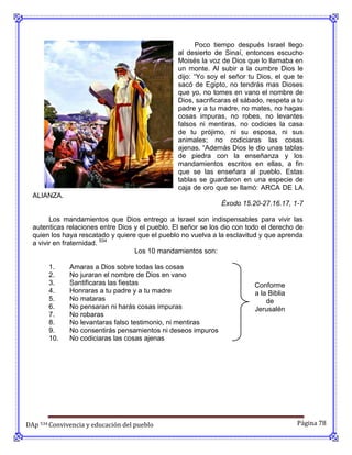 Poco tiempo después Israel llego
                                                 al desierto de Sinaí, entonces escucho
                                                 Moisés la voz de Dios que lo llamaba en
                                                 un monte. Al subir a la cumbre Dios le
                                                 dijo: “Yo soy el señor tu Dios, el que te
                                                 sacó de Egipto, no tendrás mas Dioses
                                                 que yo, no tomes en vano el nombre de
                                                 Dios, sacrificaras el sábado, respeta a tu
                                                 padre y a tu madre, no mates, no hagas
                                                 cosas impuras, no robes, no levantes
                                                 falsos ni mentiras, no codicies la casa
                                                 de tu prójimo, ni su esposa, ni sus
                                                 animales; no codiciaras las cosas
                                                 ajenas. “Además Dios le dio unas tablas
                                                 de piedra con la enseñanza y los
                                                 mandamientos escritos en ellas, a fin
                                                 que se las enseñara al pueblo. Estas
                                                 tablas se guardaron en una especie de
                                                 caja de oro que se llamó: ARCA DE LA
  ALIANZA.
                                                               Éxodo 15.20-27.16.17, 1-7

        Los mandamientos que Dios entrego a Israel son indispensables para vivir las
  autenticas relaciones entre Dios y el pueblo. El señor se los dio con todo el derecho de
  quien los haya rescatado y quiere que el pueblo no vuelva a la esclavitud y que aprenda
  a vivir en fraternidad. 534
                                   Los 10 mandamientos son:

       1.     Amaras a Dios sobre todas las cosas
       2.     No juraran el nombre de Dios en vano
       3.     Santificaras las fiestas                                    Conforme
       4.     Honraras a tu padre y a tu madre                            a la Biblia
       5.     No mataras                                                      de
       6.     No pensaran ni harás cosas impuras                          Jerusalén
       7.     No robaras
       8.     No levantaras falso testimonio, ni mentiras
       9.     No consentirás pensamientos ni deseos impuros
       10.    No codiciaras las cosas ajenas




DAp 534 Convivencia y educación del pueblo                                               Página 78
 