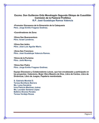 Excmo. Don Guillermo Ortiz Mondragón Segundo Obispo de Cuautitlán
                 Comisión de la Pastoral Profética
               R.P. José Guadalupe Ramos Valencia

-Promotor Diocesano de la Dimensión de la Catequesis
Pbro. Jorge Emilio Fragoso Godínez.

-Coordinadores de Zona:

+Zona San Buenaventura
Pbro. Israel Landeros.

+Zona San Isidro
Pbro. José Luis Aguilar Marín.

+Zona San Francisco
Pbro. José Guadalupe Valencia Ramos.

+Zona de la Purísima
Pbro. Jarib Monroy.

+Zona San Pedro
Pbro. Jorge Emilio Fragoso Godínez.

Equipo Diocesano y Colaboradores Laicos, que han encabezado y participado en
los proyectos: Catecismo, Mujer Obra Maestra de Dios, Libro de Cantos, Libro de
Dinámicas, Libro de Juegos, Papelería membretada.

S. Gabriela Montiel D.
Teresa Bonifacio Barrera
Ma. Luisa Sanabria
Irma Patricia Martínez Juárez
Ma. Lourdes Santana López
Balbina Álvarez Perales
Teresa Verdejo Rosas




                                                                          Página 8
 