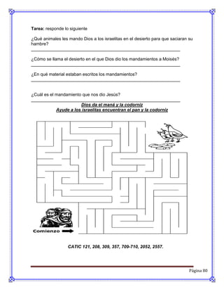 Tarea: responde lo siguiente

¿Qué animales les mando Dios a los israelitas en el desierto para que saciaran su
hambre?
_____________________________________________________________

¿Cómo se llama el desierto en el que Dios dio los mandamientos a Moisés?
_____________________________________________________________

¿En qué material estaban escritos los mandamientos?
_____________________________________________________________


¿Cuál es el mandamiento que nos dio Jesús?
_____________________________________________________________
                       Dios da el maná y la codorniz
            Ayude a los israelitas encuentran el pan y la codorniz




                  CATIC 121, 208, 309, 357, 709-710, 2052, 2557.




                                                                               Página 80
 