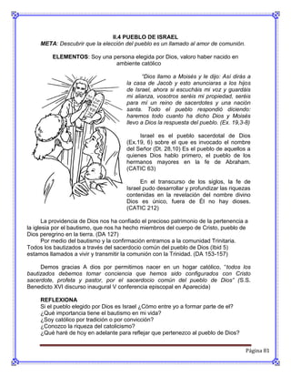 II.4 PUEBLO DE ISRAEL
     META: Descubrir que la elección del pueblo es un llamado al amor de comunión.

          ELEMENTOS: Soy una persona elegida por Dios, valoro haber nacido en
                              ambiente católico

                                              “Dios llamo a Moisés y le dijo: Así dirás a
                                       la casa de Jacob y esto anunciaras a los hijos
                                       de Israel, ahora si escucháis mi voz y guardáis
                                       mi alianza, vosotros seréis mi propiedad, seréis
                                       para mí un reino de sacerdotes y una nación
                                       santa. Todo el pueblo respondió diciendo:
                                       haremos todo cuanto ha dicho Dios y Moisés
                                       llevo a Dios la respuesta del pueblo. (Ex. 19,3-8)

                                            Israel es el pueblo sacerdotal de Dios
                                       (Ex.19, 6) sobre el que es invocado el nombre
                                       del Señor (Dt. 28,10) Es el pueblo de aquellos a
                                       quienes Dios hablo primero, el pueblo de los
                                       hermanos mayores en la fe de Abraham.
                                       (CATIC 63)

                                             En el transcurso de los siglos, la fe de
                                       Israel pudo desarrollar y profundizar las riquezas
                                       contenidas en la revelación del nombre divino
                                       Dios es único, fuera de Él no hay dioses.
                                       (CATIC 212)

       La providencia de Dios nos ha confiado el precioso patrimonio de la pertenencia a
la iglesia por el bautismo, que nos ha hecho miembros del cuerpo de Cristo, pueblo de
Dios peregrino en la tierra. (DA 127)
       Por medio del bautismo y la confirmación entramos a la comunidad Trinitaria.
Todos los bautizados a través del sacerdocio común del pueblo de Dios (Ibid 5)
estamos llamados a vivir y transmitir la comunión con la Trinidad. (DA 153-157)

     Demos gracias A dios por permitirnos nacer en un hogar católico, “todos los
bautizados debemos tomar conciencia que hemos sido configurados con Cristo
sacerdote, profeta y pastor, por el sacerdocio común del pueblo de Dios” (S.S.
Benedicto XVI discurso inaugural V conferencia episcopal en Aparecida)

     REFLEXIONA
     Si el pueblo elegido por Dios es Israel ¿Cómo entre yo a formar parte de el?
     ¿Qué importancia tiene el bautismo en mi vida?
     ¿Soy católico por tradición o por convicción?
     ¿Conozco la riqueza del catolicismo?
     ¿Qué haré de hoy en adelante para reflejar que pertenezco al pueblo de Dios?


                                                                                       Página 81
 