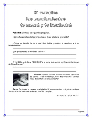 Actividad: Contesta las siguientes preguntas.

     ¿Cómo fue para Israel el camino antes de llegar a la tierra prometida?
     _______________________________________________________________

    ¿Cómo se llamaba la tierra que Dios había prometido a Abraham y a su
descendencia?
    _______________________________________________________________

     ¿En qué consistió la misión de Moisés?
     _______________________________________________________________

     _______________________________________________________________

     En la Biblia se le llama “DICHOSO” a la gente que cumple con los mandamientos
de Dios ¿Por qué?
     _______________________________________________________________

     _______________________________________________________________

                              Oración: vamos a hacer oración con unos versículos
                         del Salmo 119 es el más largo, tiene 176 versículos. En él se
                         habla de ser fieles a la ley del señor.




      Tarea: Escribe en tu casa en una hoja los 10 mandamientos, y pégala en un lugar
visible para que nunca se te olviden y así los cumplas.

                                                          Ex. 6,2-13; 19,3-8; 20, 1-21




                                                                                    Página 82
 