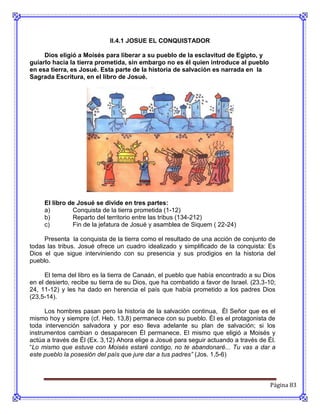 II.4.1 JOSUE EL CONQUISTADOR

     Dios eligió a Moisés para liberar a su pueblo de la esclavitud de Egipto, y
guiarlo hacia la tierra prometida, sin embargo no es él quien introduce al pueblo
en esa tierra, es Josué. Esta parte de la historia de salvación es narrada en la
Sagrada Escritura, en el libro de Josué.




     El libro de Josué se divide en tres partes:
     a)        Conquista de la tierra prometida (1-12)
     b)        Reparto del territorio entre las tribus (134-212)
     c)        Fin de la jefatura de Josué y asamblea de Siquem ( 22-24)

     Presenta la conquista de la tierra como el resultado de una acción de conjunto de
todas las tribus. Josué ofrece un cuadro idealizado y simplificado de la conquista: Es
Dios el que sigue interviniendo con su presencia y sus prodigios en la historia del
pueblo.

      El tema del libro es la tierra de Canaán, el pueblo que había encontrado a su Dios
en el desierto, recibe su tierra de su Dios, que ha combatido a favor de Israel. (23,3-10;
24, 11-12) y les ha dado en herencia el país que había prometido a los padres Dios
(23,5-14).

      Los hombres pasan pero la historia de la salvación continua, Él Señor que es el
mismo hoy y siempre (cf. Heb. 13,8) permanece con su pueblo. Él es el protagonista de
toda intervención salvadora y por eso lleva adelante su plan de salvación; si los
instrumentos cambian o desaparecen Él permanece. El mismo que eligió a Moisés y
actúa a través de Él (Ex. 3,12) Ahora elige a Josué para seguir actuando a través de Él.
“Lo mismo que estuve con Moisés estaré contigo, no te abandonaré... Tu vas a dar a
este pueblo la posesión del país que jure dar a tus padres” (Jos. 1,5-6)



                                                                                        Página 83
 