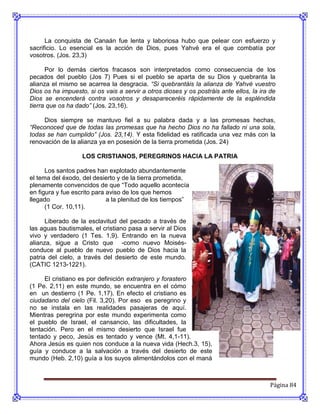 La conquista de Canaán fue lenta y laboriosa hubo que pelear con esfuerzo y
sacrificio. Lo esencial es la acción de Dios, pues Yahvé era el que combatía por
vosotros. (Jos. 23,3)

      Por lo demás ciertos fracasos son interpretados como consecuencia de los
pecados del pueblo (Jos 7) Pues si el pueblo se aparta de su Dios y quebranta la
alianza el mismo se acarrea la desgracia. “Si quebrantáis la alianza de Yahvé vuestro
Dios os ha impuesto, si os vais a servir a otros dioses y os postráis ante ellos, la ira de
Dios se encenderá contra vosotros y desapareceréis rápidamente de la espléndida
tierra que os ha dado” (Jos. 23,16).

     Dios siempre se mantuvo fiel a su palabra dada y a las promesas hechas,
“Reconoced que de todas las promesas que ha hecho Dios no ha fallado ni una sola,
todas se han cumplido” (Jos. 23,14). Y esta fidelidad es ratificada una vez más con la
renovación de la alianza ya en posesión de la tierra prometida (Jos. 24)

                   LOS CRISTIANOS, PEREGRINOS HACIA LA PATRIA

      Los santos padres han explotado abundantemente
el tema del éxodo, del desierto y de la tierra prometida,
plenamente convencidos de que “Todo aquello acontecía
en figura y fue escrito para aviso de los que hemos
llegado                      a la plenitud de los tiempos”
      (1 Cor. 10,11).

      Liberado de la esclavitud del pecado a través de
las aguas bautismales, el cristiano pasa a servir al Dios
vivo y verdadero (1 Tes. 1,9). Entrando en la nueva
alianza, sigue a Cristo que -como nuevo Moisés-
conduce al pueblo de nuevo pueblo de Dios hacia la
patria del cielo, a través del desierto de este mundo.
(CATIC 1213-1221).

     El cristiano es por definición extranjero y forastero
(1 Pe. 2,11) en este mundo, se encuentra en el cómo
en un destierro (1 Pe. 1,17). En efecto el cristiano es
ciudadano del cielo (Fil. 3,20). Por eso es peregrino y
no se instala en las realidades pasajeras de aquí.
Mientras peregrina por este mundo experimenta como
el pueblo de Israel, el cansancio, las dificultades, la
tentación. Pero en el mismo desierto que Israel fue
tentado y peco, Jesús es tentado y vence (Mt. 4,1-11).
Ahora Jesús es quien nos conduce a la nueva vida (Hech.3, 15),
guía y conduce a la salvación a través del desierto de este
mundo (Heb. 2,10) guía a los suyos alimentándolos con el maná



                                                                                         Página 84
 
