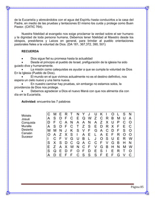 de la Eucaristía y abrevándolos con el agua del Espíritu hasta conducirlos a la casa del
Padre, en medio de las pruebas y tentaciones El mismo los cuida y protege como Buen
Pastor. (CATIC 764).

      Nuestra fidelidad al evangelio nos exige proclamar la verdad sobre el ser humano
y la dignidad de toda persona humana, Debemos tener fidelidad al Maestro desde los
obispos, presbíteros y Laicos en general, para brindar al pueblo orientaciones
pastorales fieles a la voluntad de Dios. (DA 181, 367,372, 390, 501)

     RECUERDA

            Dios sigue fiel su promesa hasta la actualidad
            Desde el principio el pueblo de Israel, prefiguración de la iglesia ha sido
guiado diva y humanamente.
            La misión como catequistas es ayudar a que se cumpla la voluntad de Dios
En la Iglesia (Pueblo de Dios).
            El mundo en el que vivimos actualmente no es el destino definitivo, nos
espera un cielo nuevo y una tierra nueva.
            En nuestro caminar hay pruebas, sin embargo no estamos solos, la
providencia de Dios nos protege.
            Debemos agradecer a Dios el nuevo Maná con que nos alimenta día con
día en la Eucaristía.

     Actividad: encuentra las 7 palabras



     Moisés             C    M   E   R   T    N   Y    J   U    K   I   O   L    S   N
     Josué              A    S   D   F   C    E   Q    W   Z    C   R   B   M    U   A
     Conquista          D    F   C   A   N    A   A    N   A    Z   X   U   P    C   O
     Muralla            A    S   D   F   C    T   Z    S   E    D   R   X   F    E   C
     Desierto           M    M   N   J   K    S   V    F   G    A   C   D   F    S   O
     Canaán
                        O    A   Z   X   S    I   A    E   L    A   E   F   R    O   O
     Sucesor
                        I    C   F   V   G    U   B    L   J    O   S   U   E    R   W
                        S    X   S   D   C    Q   A    C   C    F   V   G   B    H   N
                        E    Z   A   X   W    N   C    F   V    G   B   H   N    M   W
                        S    Q   E   D   F    O   F    D   E    S   I   E   R    T   O
                        A    D   E   F   F    C   S    S   S    F   E   F   G    V   C




                                                                                       Página 85
 
