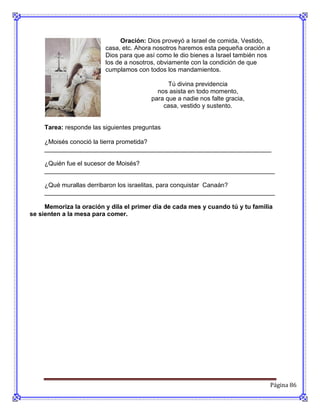Oración: Dios proveyó a Israel de comida, Vestido,
                         casa, etc. Ahora nosotros haremos esta pequeña oración a
                         Dios para que así como le dio bienes a Israel también nos
                         los de a nosotros, obviamente con la condición de que
                         cumplamos con todos los mandamientos.

                                               Tú divina previdencia
                                           nos asista en todo momento,
                                         para que a nadie nos falte gracia,
                                             casa, vestido y sustento.


     Tarea: responde las siguientes preguntas

     ¿Moisés conoció la tierra prometida?
     _________________________________________________________________

     ¿Quién fue el sucesor de Moisés?
     __________________________________________________________________

     ¿Qué murallas derribaron los israelitas, para conquistar Canaán?
     __________________________________________________________________

     Memoriza la oración y dila el primer día de cada mes y cuando tú y tu familia
se sienten a la mesa para comer.




                                                                                     Página 86
 