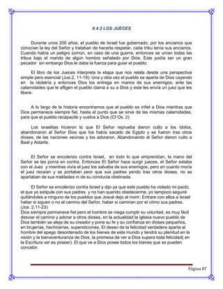 II.4.2 LOS JUECES


      Durante unos 200 años, el pueblo de Israel fue gobernado, por los ancianos que
conocían la ley del Señor y trataban de hacerla respetar, cada tribu tenía sus ancianos.
Cuando había un peligro común, en caso de una guerra, entonces se unían todas las
tribus bajo el mando de algún hombre señalado por Dios. Este podía ser un gran
pecador sin embargo Dios le daba la fuerza para guiar el pueblo.

      El libro de los Jueces interpreta la etapa que nos relata desde una perspectiva
simple pero esencial (Jue.2, 11-19): Una y otra vez el pueblo se aparta de Dios cayendo
en la idolatría y entonces Dios los entrega en manos de sus enemigos; ante las
calamidades que le afligen el pueblo clama a su a Dios y este les envía un juez que les
libere.


     A lo largo de la historia encontramos que el pueblo es infiel a Dios mientras que
Dios permanece siempre fiel, hasta el punto que se sirve de las mismas calamidades,
para que el pueblo recapacite y vuelva a Dios (Cf Os. 2)

     Los israelitas hicieron lo que El Señor reprueba dieron culto a los ídolos,
abandonaron al Señor Dios que los había sacado de Egipto y se fueron tras otros
dioses, de las naciones vecinas y los adoraron. Abandonando al Señor dieron culto a
Baal y Astarte.


      El Señor se encolerizo contra Israel, en todo lo que emprendían, la mano del
Señor se les ponía en contra. Entonces El Señor hace surgir jueces, el Señor estaba
con el Juez y mientras vivía el juez los salvaba de sus enemigos, pero en cuanto moría
el juez recaían y se portaban peor que sus padres yendo tras otros dioses, no se
apartaban de sus maldades ni de su conducta obstinada.

      El Señor se encolerizo contra Israel y dijo ya que este pueblo ha violado mi pacto,
el que yo estipule con sus padres y no han querido obedecerme, yo tampoco seguiré
quitándoles a ninguno de los pueblos que Josué dejo al morir; Entrare con ellos a Israel
haber si siguen o no el camino del Señor, haber si caminan por el cómo sus padres.
(Jos. 2,11-23)
Dios siempre permanece fiel pero el hombre se niega cumplir su voluntad, es muy fácil
desviar el camino y adorar a otros dioses, en la actualidad la iglesia nuevo pueblo de
Dios también se aleja de su creador y pone su fe y su confianza en dioses pequeños,
en brujerías, hechicerías, supersticiones, El deseo de la felicidad verdadera aparta al
hombre del apego desordenado de los bienes de este mundo y tendrá su plenitud en la
visión y la bienaventuranza de Dios, la promesa de ver a Dios supera toda felicidad( en
la Escritura ver es poseer). El que ve a Dios posee todos los bienes que se pueden
concebir.



                                                                                       Página 87
 
