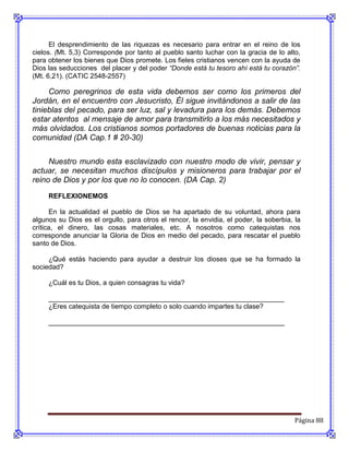 El desprendimiento de las riquezas es necesario para entrar en el reino de los
cielos. (Mt. 5,3) Corresponde por tanto al pueblo santo luchar con la gracia de lo alto,
para obtener los bienes que Dios promete. Los fieles cristianos vencen con la ayuda de
Dios las seducciones del placer y del poder “Donde está tu tesoro ahí está tu corazón”.
(Mt. 6,21). (CATIC 2548-2557)

     Como peregrinos de esta vida debemos ser como los primeros del
Jordán, en el encuentro con Jesucristo, Él sigue invitándonos a salir de las
tinieblas del pecado, para ser luz, sal y levadura para los demás. Debemos
estar atentos al mensaje de amor para transmitirlo a los más necesitados y
más olvidados. Los cristianos somos portadores de buenas noticias para la
comunidad (DA Cap.1 # 20-30)

     Nuestro mundo esta esclavizado con nuestro modo de vivir, pensar y
actuar, se necesitan muchos discípulos y misioneros para trabajar por el
reino de Dios y por los que no lo conocen. (DA Cap. 2)
     REFLEXIONEMOS

      En la actualidad el pueblo de Dios se ha apartado de su voluntad, ahora para
algunos su Dios es el orgullo, para otros el rencor, la envidia, el poder, la soberbia, la
crítica, el dinero, las cosas materiales, etc. A nosotros como catequistas nos
corresponde anunciar la Gloria de Dios en medio del pecado, para rescatar el pueblo
santo de Dios.

     ¿Qué estás haciendo para ayudar a destruir los dioses que se ha formado la
sociedad?

     ¿Cuál es tu Dios, a quien consagras tu vida?

     ______________________________________________________________
     ¿Eres catequista de tiempo completo o solo cuando impartes tu clase?

     ______________________________________________________________




                                                                                        Página 88
 