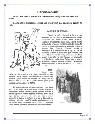 ll.6 REINADO DE DAVID

     META: Descubrir la tensión entre la fidelidad a Dios y la inclinación a vivir
sin Él.

        ELEMENTOS: Destacar el sentido y la precisión de una decisión u opción de
vida.


                                              LLAMADO DE SAMUEL

                                               “Servía el niño Samuel a Dios a las
                                        ordenes de Elí. Samuel estaba acostado en el
                                        santuario de Dios; Llamo Dios Samuel,
                                        Samuel, el respondió aquí estoy, corrió donde
                                        Eli y le dijo ¿Por qué me llamaste?, Eli contesto
                                        yo no te he llamado vuélvete a acostar, volvió a
                                        llamar Dios: Samuel, Samuel, volvió a
                                        contestar e ir donde Elí, él le dijo no te he
                                        llamado vuelve a acostarte, por tercera vez
                                        sucedió lo mismo. Elí comprendió que era Dios
                                        quien lo llamaba y le dijo: Samuel ve, acuéstate
                                        y si te llaman dirás habla Señor que tu siervo
                                        escucha, volvió a llamarle El Señor y Samuel
                                        contesto como le había dicho Elí...” (1 Sam.3,
                                        1-10)

                                           Dios
                                    tiene   para
cada uno de nosotros una misión especial en este
mundo, desde nuestro bautismo somos constituidos
profetas, para hablar en nombre de Dios y nos ha
dotado con la luz del Espíritu Santo para guiar
nuestro caminar. (CATIC 1241).

      El nos ha elegido como a Samuel y nos llama
día con día solo que estamos tan ocupados en otras
cosas que no nos damos cuenta. Samuel vivía en el
templo y para el pueblo de Dios el templo debía ser el
ligar donde aprender a orar, su madre desde
pequeño le había enseñado a orara a Samuel, sin
embargo al estar con Elí estaba perfeccionando la
forma de relacionarse con Dios. Cuando decidimos
servir a Dios debemos hacerlo con responsabilidad




                                                                                      Página 90
 