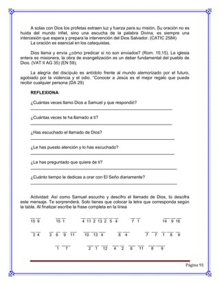 A solas con Dios los profetas extraen luz y fuerza para su misión. Su oración no es
huida del mundo infiel, sino una escucha de la palabra Divina, es siempre una
intercesión que espera y prepara la intervención del Dios Salvador. (CATIC 2584)
      La oración es esencial en los catequistas.

     Dios llama y envía ¿cómo predicar si no son enviados? (Rom. 10,15). La iglesia
entera es misionera, la obra de evangelización es un deber fundamental del pueblo de
Dios. (VAT II AG 35) (EN 59).

      La alegría del discípulo es antídoto frente al mundo atemorizado por el futuro,
agobiado por la violencia y el odio. “Conocer a Jesús es el mejor regalo que puede
recibir cualquier persona (DA 29)

     REFLEXIONA:

     ¿Cuántas veces llamo Dios a Samuel y que respondió?
     ___________________________________________________________

     ¿Cuántas veces te ha llamado a ti?
     ___________________________________________________________

     ¿Has escuchado el llamado de Dios?
     ____________________________________________________________

     ¿Le has puesto atención y lo has escuchado?
     ____________________________________________________________

     ¿Le has preguntado que quiere de ti?
     _____________________________________________________________

     ¿Cuánto tiempo le dedicas a orar con El Seño diariamente?
     _____________________________________________________________


      Actividad: Así como Samuel escucho y descifro el llamado de Dios, tú descifra
este mensaje. Te sorprenderá. Solo tienes que colocar la letra que corresponda según
la tabla. Al finalizar escribe la frase completa en la línea

     __ __        __ __         __ __ __ __ __ __ __        __ __           ___ __ __
     15 9         15 1          4 11 2 13 2 5 4             7 1            14 9 16

     __ __     __ __ __ ___      ___ ___ ___       __ ___           __ ___ __ ___ __
      3 4      3 6 9 11          10 13 4           8 4              7   7 1 8 9

                  __ ____          ___ __ ___   ___ __   ___ ___     ___ ____
                   1   7            2 1 12       4 2      6   11      8    9



                                                                                        Página 91
 