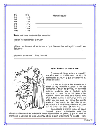 1=A          9=O                        Mensaje ocultó
     2=C          10=Q       ___________________________________________
     3=D          11=S
     4=E          12=T       ___________________________________________
     5=H          13=U
     6=I          14=V        __________________________________________
     7=L          15=Y
     8=M          16=Z

     Tarea: responde las siguientes preguntas

     ¿Quién fue la madre de Samuel?
     _________________________________________________________________

     ¿Cómo se llamaba al sacerdote al que Samuel fue entregado cuando era
     pequeño?
     _________________________________________________________________

     ¿Cuántas veces llamo Dios a Samuel?
     __________________________________________________________________




                                                SAUL PRIMER REY DE ISRAEL

                                              El pueblo de Israel estaba convencido
                                         que ellos eran un pueblo santo, un reino de
                                         sacerdotes (Ex.19, 6) y que El Señor era su
                                         único soberano.

                                                Por eso se entiende las resistencias a
                                          tener un rey humano. Cuando al ver las
                                          campañas a favor del pueblo, los israelitas
                                          quieren proclamar rey a Gedeón, este
                                          responde No seré yo el que reine sobre
                                          vosotros, ni mi hijo; Dios será vuestro Rey.
                                          (Juc. 8,23) y cuando a Samuel ya anciano le
                                          piden un rey para ser como los demás
                                          pueblos, Dios mismo le dice, -No te han
                                          rechazado a ti, me han rechazado a mí, para
                                          que no reine sobre ellos – (1 Sam. 8,7).
                                                Sin embargo al mismo tiempo el propio
                                          Samuel acaba entendiendo que las
circunstancias históricas piden una nueva organización del pueblo y que en ellas se
manifiesta la voluntad de Dios. Unge rey a Saúl a quien Dios mismo ha elegido (1Sam.

                                                                                    Página 92
 