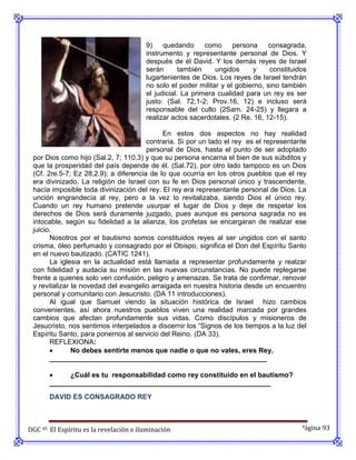 9)    quedando      como     persona     consagrada,
                                        instrumento y representante personal de Dios. Y
                                        después de él David. Y los demás reyes de Israel
                                        serán       también    ungidos     y     constituidos
                                        lugartenientes de Dios. Los reyes de Israel tendrán
                                        no solo el poder militar y el gobierno, sino también
                                        el judicial. La primera cualidad para un rey es ser
                                        justo: (Sal. 72,1-2; Prov.16, 12) e incluso será
                                        responsable del culto (2Sam. 24-25) y llegara a
                                        realizar actos sacerdotales. (2 Re. 16, 12-15).

                                            En estos dos aspectos no hay realidad
                                       contraria. Si por un lado el rey es el representante
                                       personal de Dios, hasta el punto de ser adoptado
 por Dios como hijo (Sal.2, 7; 110,3) y que su persona encarna el bien de sus súbditos y
 que la prosperidad del país depende de él. (Sal.72), por otro lado tampoco es un Dios
 (Cf. 2re.5-7; Ez 28,2.9); a diferencia de lo que ocurría en los otros pueblos que el rey
 era divinizado. La religión de Israel con su fe en Dios personal único y trascendente,
 hacía imposible toda divinización del rey. El rey era representante personal de Dios. La
 unción engrandecía al rey, pero a la vez lo revitalizaba, siendo Dios el único rey.
 Cuando un rey humano pretende usurpar el lugar de Dios y deje de respetar los
 derechos de Dios será duramente juzgado, pues aunque es persona sagrada no es
 intocable, según su fidelidad a la alianza, los profetas se encargaran de realizar ese
 juicio.
       Nosotros por el bautismo somos constituidos reyes al ser ungidos con el santo
 crisma, óleo perfumado y consagrado por el Obispo, significa el Don del Espíritu Santo
 en el nuevo bautizado. (CATIC 1241).
       La iglesia en la actualidad está llamada a representar profundamente y realzar
 con fidelidad y audacia su misión en las nuevas circunstancias. No puede replegarse
 frente a quienes solo ven confusión, peligro y amenazas. Se trata de confirmar, renovar
 y revitalizar la novedad del evangelio arraigada en nuestra historia desde un encuentro
 personal y comunitario con Jesucristo. (DA 11 introducciones).
       Al igual que Samuel viendo la situación histórica de Israel hizo cambios
 convenientes, así ahora nuestros pueblos viven una realidad marcada por grandes
 cambios que afectan profundamente sus vidas. Como discípulos y misioneros de
 Jesucristo, nos sentimos interpelados a discernir los “Signos de los tiempos a la luz del
 Espíritu Santo, para ponernos al servicio del Reino. (DA 33).
       REFLEXIONA:
              No debes sentirte menos que nadie o que no vales, eres Rey.
       ________________________________________________________

           ¿Cuál es tu responsabilidad como rey constituido en el bautismo?
       _________________________________________________________
       DAVID ES CONSAGRADO REY



DGC 45 El Espíritu es la revelación e iluminación                                          Página 93
 