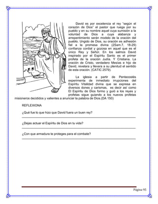 David es por excelencia el rey “según el
                                     corazón de Dios” el pastor que ruega por su
                                     pueblo y en su nombre aquel cuya sumisión a la
                                     voluntad de Dios a cuya alabanza y
                                     arrepentimiento serán modelo de la oración del
                                     pueblo. Ungido de Dios, su oración es adhesión
                                     fiel a la promesa divina (2Sam.7, 18-29)
                                     confianza cordial y gozosa en aquel que es el
                                     único Rey y Señor. En los salmos David
                                     inspirado por el Espíritu Santo es el primer
                                     profeta de la oración Judía. Y Cristiana. La
                                     oración de Cristo, verdadero Mesías e hijo de
                                     David, revelara y llevara a su plenitud el sentido
                                     de esta oración. (CATIC 2579).

                                             La iglesia a partir de Pentecostés
                                      experimenta de inmediato irrupciones del
                                      Espíritu Vitalidad divina que se expresa en
                                      diversos dones y carismas, es decir así como
                                      El Espíritu de Dios formo y guió a los reyes y
                                      profetas sigue guiando a los nuevos profetas
misioneros decididos y valientes a anunciar la palabra de Dios.(DA 150)

     REFLEXIONA

     ¿Qué fue lo que hizo que David fuera un buen rey?
     __________________________________________________________________

     ¿Dejas actuar el Espíritu de Dios en tu vida?
     __________________________________________________________________

     ¿Con que armadura te proteges para el combate?
     __________________________________________________________________




                                                                                     Página 95
 