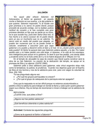 SALOMÓN

      “En aquel altar ofreció Salomón mil
holocaustos, el Señor se apareció en aquella
noche a Salomón en sus sueños y le dijo pídeme lo
que quieras. Salomón respondió: Tu le hiciste una
gran promesa a tu siervo mi padre David, porque
procedió de acuerdo contigo, con tu lealtad, justicia                                  y
rectitud de corazón y le has cumplido esa gran
promesa dándole un hijo que se siente en su trono,
es lo que sucede hoy, pues bien Señor Dios mío, tú
has hecho a tu siervo sucesor de mi padre David,
pero yo soy un muchacho que no se valerme. Tu
siervo esta en medio del pueblo que elegiste, un
pueblo tan numeroso que no se puede contar ni
calcular, enséñame a escuchar para que sepa
gobernar a tu pueblo y discernir entre el bien y el mal; Si no ¿Quién podrá gobernar a
este pueblo? Al Señor le pareció bien que Salomón pidiera aquello, y le dijo: Por haber
pedido esto y no haber pedido una vida larga, ni riquezas, ni la vida de tus enemigos,
sino inteligencia para actuar en tu gobierno, te daré lo que has pedido, una mente sabia
y prudente como no la hubo antes de ti y no la habrá después de ti.”(Reyes 3,4-12)
      En el templo de Jerusalén la casa de oración que David quería construir será la
obra de su hijo Salomón. La oración de la dedicación del templo, se apoya en la
promesa de Dios y su alianza. (CATIC 2580).
      Salomón pidió a Dios sabiduría para gobernar, esta virtud engendra otras más
como la templanza, la justicia, la prudencia. Cuando nos dejamos guiar por el Espíritu
de Dios el nos ilumina y nos da la sabiduría para orar, para vivir según la voluntad de
Dios. (DA 149).
      Te has preguntado alguna vez:
       ¿Por qué los grupos parroquiales no crecen?
       ¿Por qué el grupo de catequesis de tu parroquia esta tan apagado?

      Creo que la respuesta no es tan difícil porque no estamos acostumbrados a
pedirle a Dios la sabiduría para trabajar en donde te llama y cada quien quiere gobernar
según sus criterios. Hoy es tiempo de recomenzar e iniciar a trabajar con la sabiduría de
Dios.
      REFLEXION
      ¿Cuando oras, que pides a Dios?
      __________________________________________________________________
      ¿Alguna vez has pedido sabiduría?
      __________________________________________________________________
      ¿Qué beneficios obtendrás si pides sabiduría?
      __________________________________________________________________

     Actividad: Contesta las siguientes preguntas.

     ¿Cómo se le apareció el Señor a Salomón?
                                                                                       Página 96
 