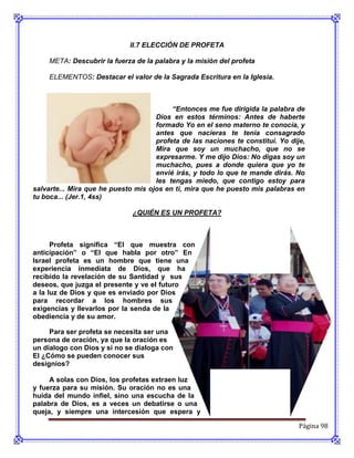II.7 ELECCIÓN DE PROFETA

     META: Descubrir la fuerza de la palabra y la misión del profeta

     ELEMENTOS: Destacar el valor de la Sagrada Escritura en la Iglesia.



                                          “Entonces me fue dirigida la palabra de
                                     Dios en estos términos: Antes de haberte
                                     formado Yo en el seno materno te conocía, y
                                     antes que nacieras te tenia consagrado
                                     profeta de las naciones te constituí. Yo dije,
                                     Mira que soy un muchacho, que no se
                                     expresarme. Y me dijo Dios: No digas soy un
                                     muchacho, pues a donde quiera que yo te
                                     envié irás, y todo lo que te mande dirás. No
                                     les tengas miedo, que contigo estoy para
salvarte... Mira que he puesto mis ojos en ti, mira que he puesto mis palabras en
tu boca... (Jer.1, 4ss)

                              ¿QUIÉN ES UN PROFETA?



      Profeta significa “El que muestra con
anticipación” o “El que habla por otro” En
Israel profeta es un hombre que tiene una
experiencia inmediata de Dios, que ha
recibido la revelación de su Santidad y sus
deseos, que juzga el presente y ve el futuro
a la luz de Dios y que es enviado por Dios
para recordar a los hombres sus
exigencias y llevarlos por la senda de la
obediencia y de su amor.

     Para ser profeta se necesita ser una
persona de oración, ya que la oración es
un dialogo con Dios y si no se dialoga con
El ¿Cómo se pueden conocer sus
designios?

     A solas con Dios, los profetas extraen luz
y fuerza para su misión. Su oración no es una
huida del mundo infiel, sino una escucha de la
palabra de Dios, es a veces un debatirse o una
queja, y siempre una intercesión que espera y

                                                                                 Página 98
 